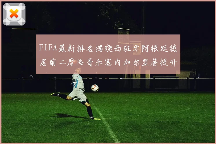 FIFA最新排名揭晓西班牙阿根廷稳居前二摩洛哥和塞内加尔显著提升