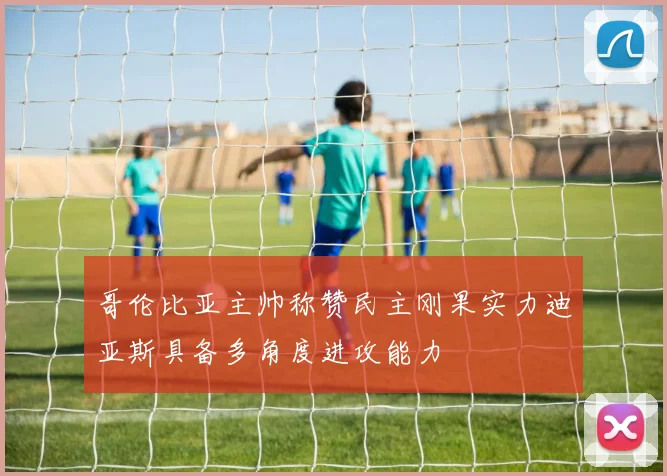 哥伦比亚主帅称赞民主刚果实力迪亚斯具备多角度进攻能力