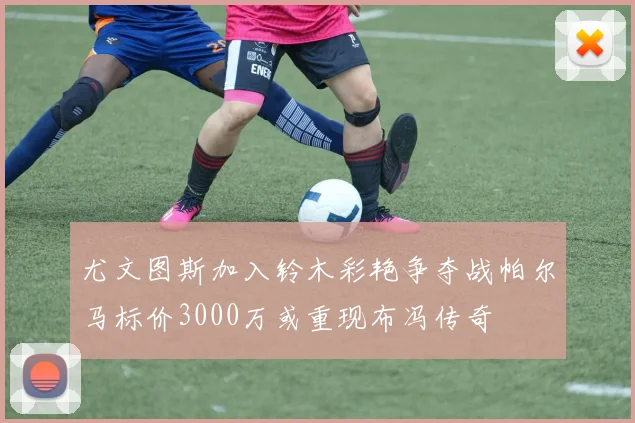 尤文图斯加入铃木彩艳争夺战帕尔马标价3000万或重现布冯传奇