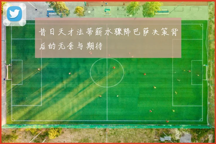 昔日天才法蒂薪水骤降巴萨决策背后的无奈与期待