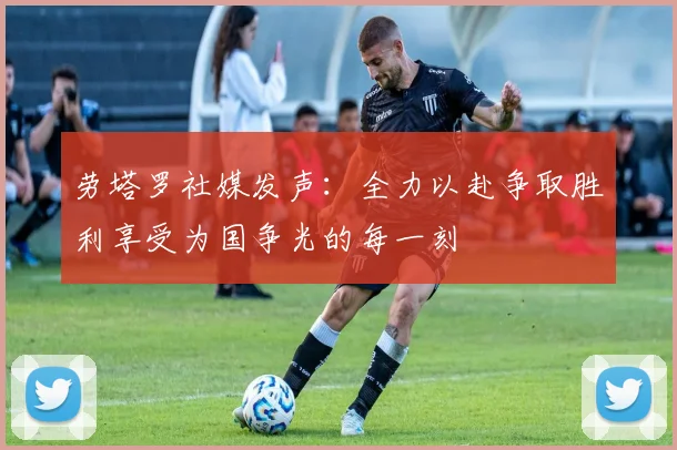 劳塔罗社媒发声：全力以赴争取胜利享受为国争光的每一刻