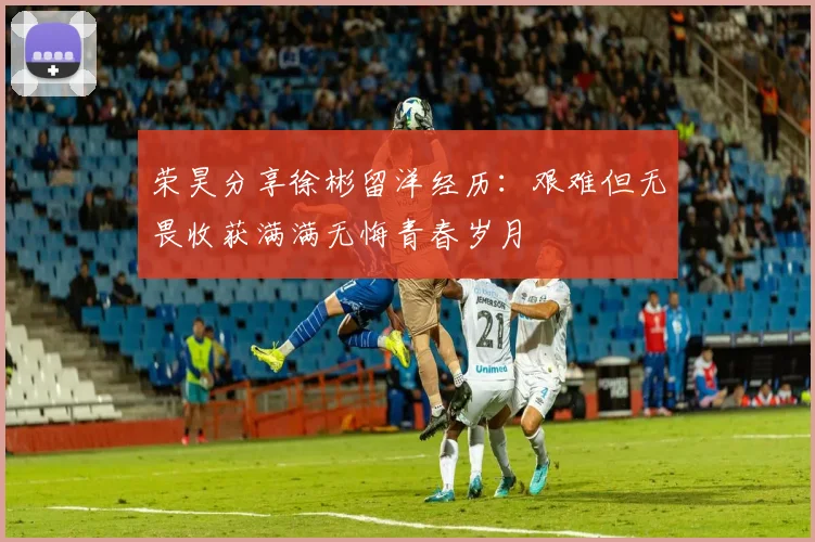 荣昊分享徐彬留洋经历：艰难但无畏收获满满无悔青春岁月