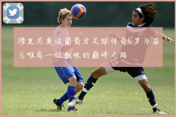 穆里尼奥谈葡萄牙足球传奇C罗与菲戈唯有一位教练的巅峰之路