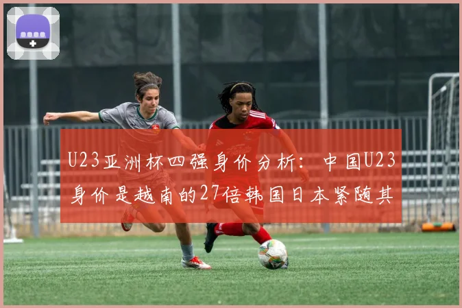 U23亚洲杯四强身价分析：中国U23身价是越南的27倍韩国日本紧随其后