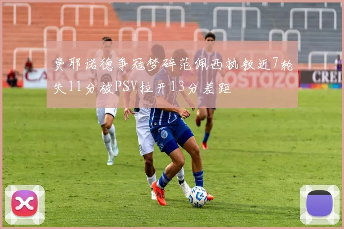费耶诺德争冠梦碎范佩西执教近7轮失11分被PSV拉开13分差距