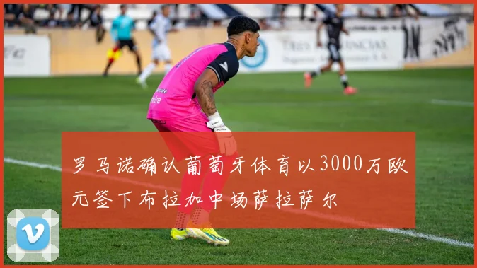 罗马诺确认葡萄牙体育以3000万欧元签下布拉加中场萨拉萨尔