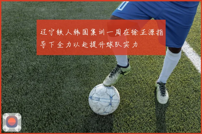 辽宁铁人韩国集训一周在徐正源指导下全力以赴提升球队实力