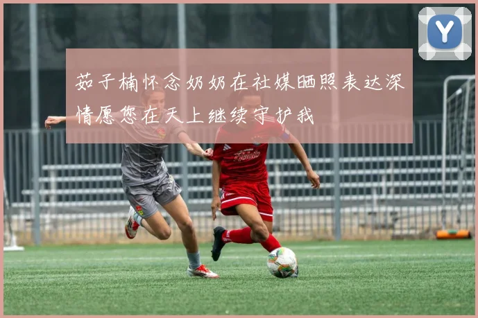 茹子楠怀念奶奶在社媒晒照表达深情愿您在天上继续守护我