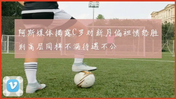 阿斯媒体揭露C罗对新月偏袒愤怒胜利高层同样不满待遇不公