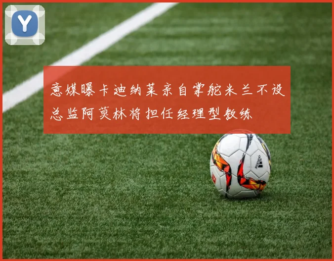 意媒曝卡迪纳莱亲自掌舵米兰不设总监阿莫林将担任经理型教练
