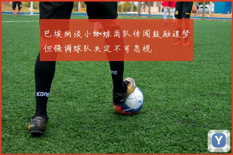 巴埃纳谈小蜘蛛离队传闻鼓励追梦但强调球队决定不可忽视