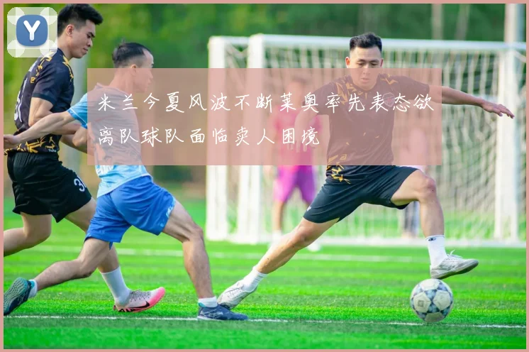 米兰今夏风波不断莱奥率先表态欲离队球队面临卖人困境
