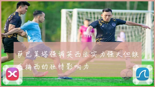 萨巴莱塔强调英西法实力强大但缺乏梅西的独特影响力