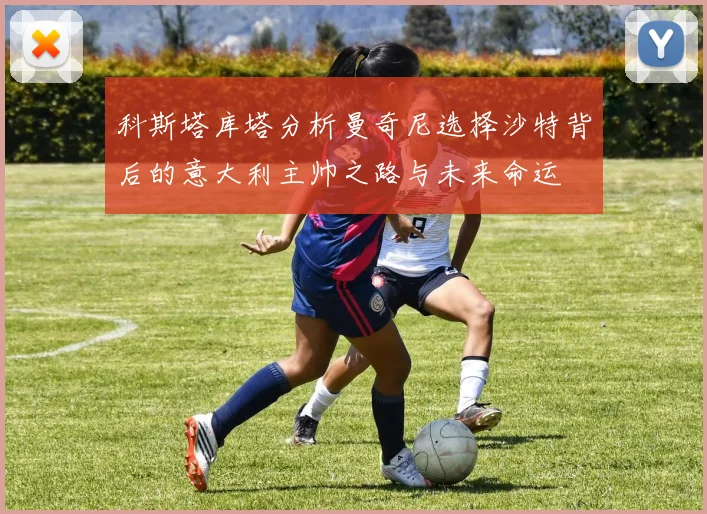 科斯塔库塔分析曼奇尼选择沙特背后的意大利主帅之路与未来命运
