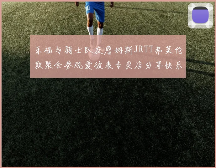 乐福与骑士队友詹姆斯JRTT弗莱伦敦聚会参观爱彼表专卖店分享快乐时光