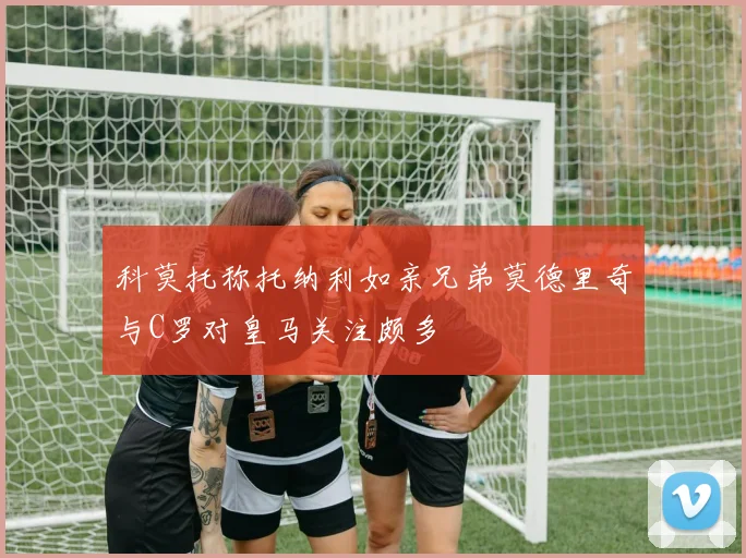 科莫托称托纳利如亲兄弟莫德里奇与C罗对皇马关注颇多