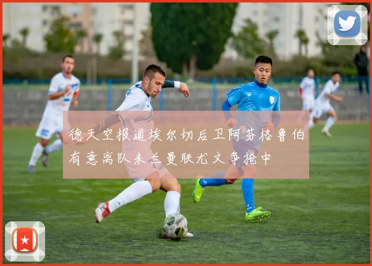 德天空报道埃尔切后卫阿芬格鲁伯有意离队米兰曼联尤文争抢中