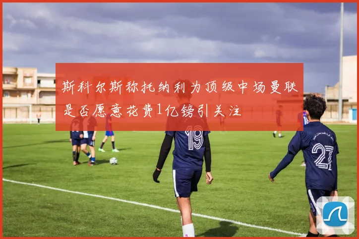 斯科尔斯称托纳利为顶级中场曼联是否愿意花费1亿镑引关注