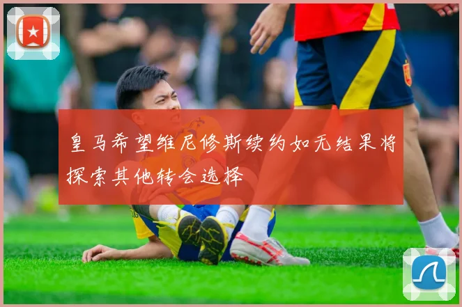 皇马希望维尼修斯续约如无结果将探索其他转会选择