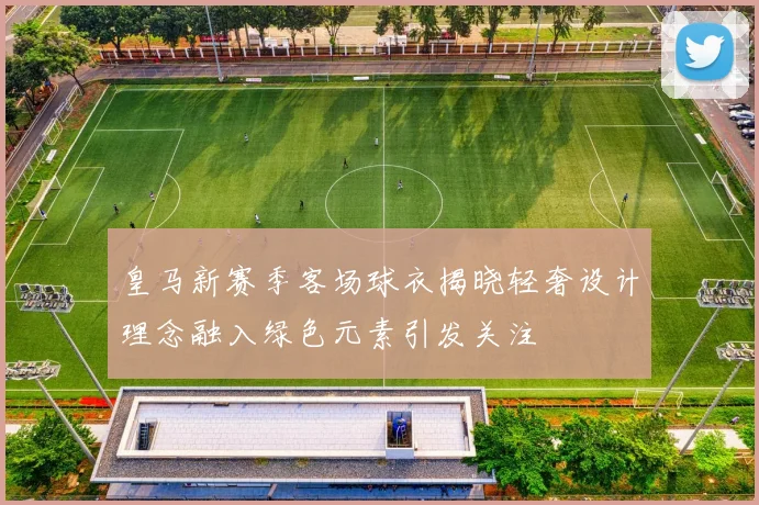 皇马新赛季客场球衣揭晓轻奢设计理念融入绿色元素引发关注