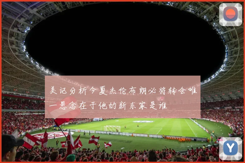 美记分析今夏杰伦布朗必将转会唯一悬念在于他的新东家是谁