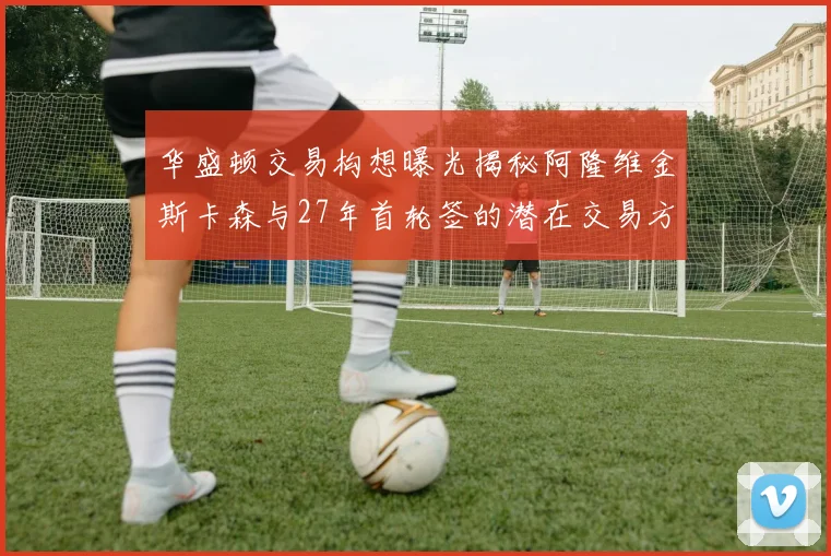 华盛顿交易构想曝光揭秘阿隆维金斯卡森与27年首轮签的潜在交易方案