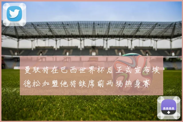 曼联将在巴西世界杯后正式宣布埃德松加盟他将缺席前两场热身赛