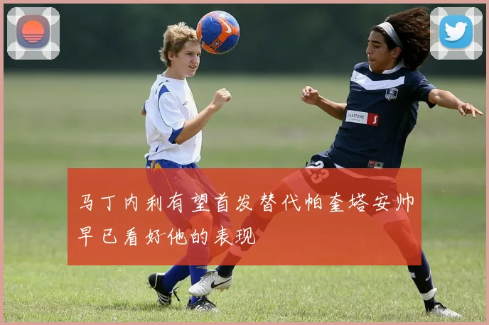 马丁内利有望首发替代帕奎塔安帅早已看好他的表现