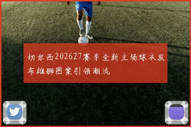切尔西202627赛季全新主场球衣发布雄狮图案引领潮流
