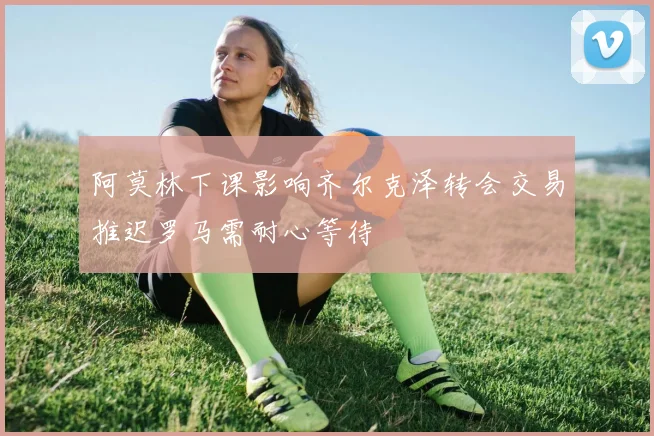 阿莫林下课影响齐尔克泽转会交易推迟罗马需耐心等待