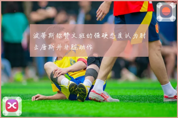 波蒂斯称赞文班的强硬态度认为肘击唐斯并非脏动作